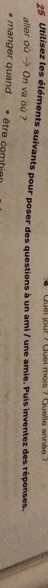 Quel jour ? Quel mois ? Quelle année ? 
25 Utilisez les éléments suivants pour poser des questions à un ami / une amie. Puis inventez des réponses. 
aller où → On va où ? 
manger quand être combier