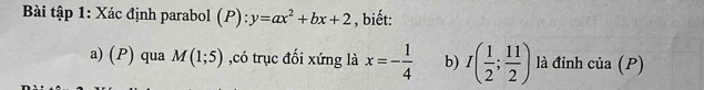 Bài tập 1: Xác định parabol (P):y=ax^2+bx+2 , biết: 
a) (P) qua M(1;5) ,có trục đối xứng là x=- 1/4  b) I( 1/2 ; 11/2 ) là đỉnh cia(P