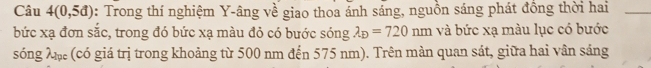 Câu 4(0,5d) : Trong thí nghiệm Y -âng về giao thoa ánh sáng, nguồn sáng phát đồng thời hai_ 
bức xạ đơn sắc, trong đó bức xạ màu đỏ có bước sóng lambda _D=720nm và bức xạ màu lục có bước 
sóng Xặ (có giá trị trong khoảng từ 500 nm đến 575 nm). Trên màn quan sát, giữa hai vân sáng