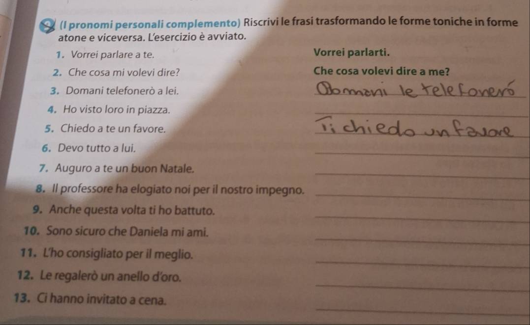 (I pronomi personali complemento) Riscrivi le frasi trasformando le forme toniche in forme 
atone e viceversa. L'esercizio è avviato. 
1. Vorrei parlare a te. Vorrei parlarti. 
2. Che cosa mi volevi dire? Che cosa volevi dire a me? 
3. Domani telefonerò a lei. 
_ 
4。 Ho visto loro in piazza. 
_ 
5. Chiedo a te un favore. 
_ 
6. Devo tutto a lui. 
_ 
7. Auguro a te un buon Natale._ 
8. ll professore ha elogiato noi per il nostro impegno._ 
_ 
9. Anche questa volta ti ho battuto. 
_ 
10. Sono sicuro che Daniela mi ami. 
_ 
11. L'ho consigliato per il meglio. 
_ 
12. Le regalerò un anello d'oro. 
_ 
13. Ci hanno invitato a cena.