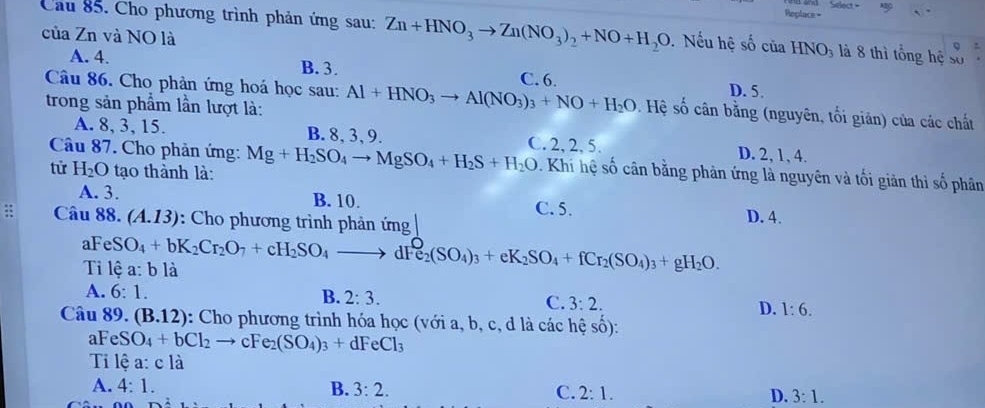 Replace-
Cầu 85. Cho phương trình phản ứng sau: Zn+HNO_3to Zn(NO_3)_2+NO+H_2O Nếu hệ số của HNO_3 à 8 thì tổng hệ số
của Zn và NO là
a
A. 4. B. 3. C. 6. D. 5.
Câu 86. Cho phản ứng hoá học sau:
trong sản phẩm lần lượt là: Al+HNO_3to Al(NO_3)_3+NO+H_2O Hệ số cân bằng (nguyên, tối giản) của các chất
A. 8, 3, 15. B. 8, 3, 9. C. 2, 2, 5. D. 2, 1, 4.
Câu 87. Cho phản ứng: Mg+H_2SO_4to MgSO_4+H_2S+H_2O. Khi hệ số cân bằng phản ứng là nguyên và tối giản thì số phân
từ H_2O tạo thành là:
A. 3. B. 10. C.5. D. 4.
: Câu 88. (A.13) : Cho phương trình phản ứng
Ti lệ a: b là FeSO_4+bK_2Cr_2O_7+cH_2SO_4to dFe_2(SO_4)_3+eK_2SO_4+fCr_2(SO_4)_3+gH_2O.
B.
A. 6:1. 2:3. C. 3:2. D. 1:6.
Câu 89. (B.12) : Cho phương trình hóa học (với a, b, c, d là các hệ số):
aFe SO_4+bCl_2to cFe_2(SO_4)_3+dFeCl_3
Ti lệ a: c là
A. 4:1. B. 3:2. C. 2:1. D. 3:1.