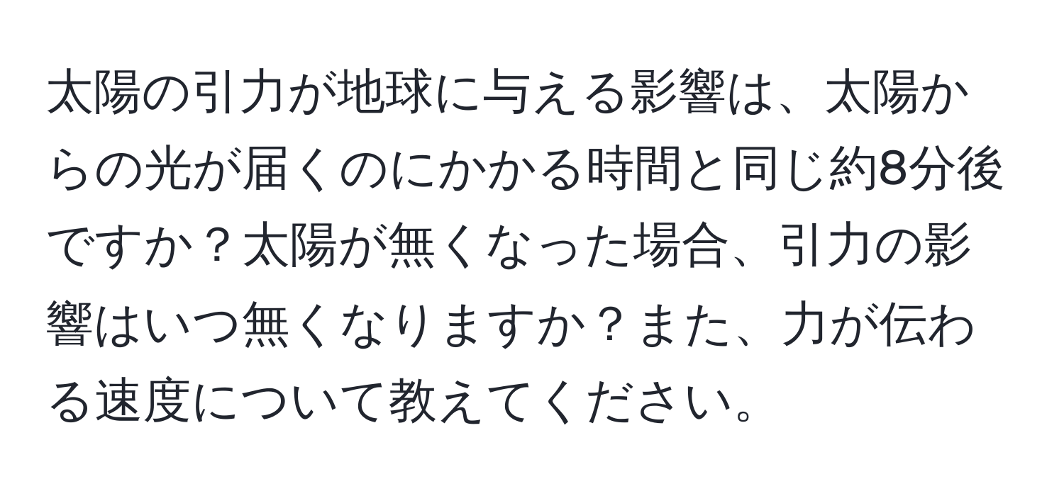 太陽の引力が地球に与える影響は、太陽からの光が届くのにかかる時間と同じ約8分後ですか？太陽が無くなった場合、引力の影響はいつ無くなりますか？また、力が伝わる速度について教えてください。