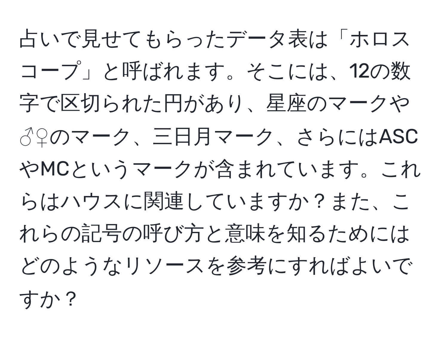 占いで見せてもらったデータ表は「ホロスコープ」と呼ばれます。そこには、12の数字で区切られた円があり、星座のマークや♂♀のマーク、三日月マーク、さらにはASCやMCというマークが含まれています。これらはハウスに関連していますか？また、これらの記号の呼び方と意味を知るためにはどのようなリソースを参考にすればよいですか？