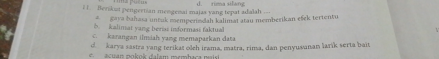 fmã putus d. rima silang
11. Berikut pengertian mengenai majas yang tepat adalah ....
a gaya bahasa untuk memperindah kalimat atau memberikan efek tertentu
b. kalimat yang berisi informasi faktual
c. karangan ilmiah yang memaparkan data
d. karya sastra yang terikat oleh irama, matra, rima, dan penyusunan larik serta bait
e. acuan pokok dalam membaça puisi