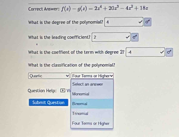 Correct Answer: f(z)-g(z)=2z^4+20z^3-4z^2+18z
What is the degree of the polynomial? 4
What is the leading coefficient? 2 sigma^4
What is the coeffient of the term with degree 2? -4 sigma^4
What is the classification of the polynomial?
Quartic Four Terms or Higher
Select an answer
Question Help: Monomial
Submit Question Binomial
Trinomial
Four Terms or Higher