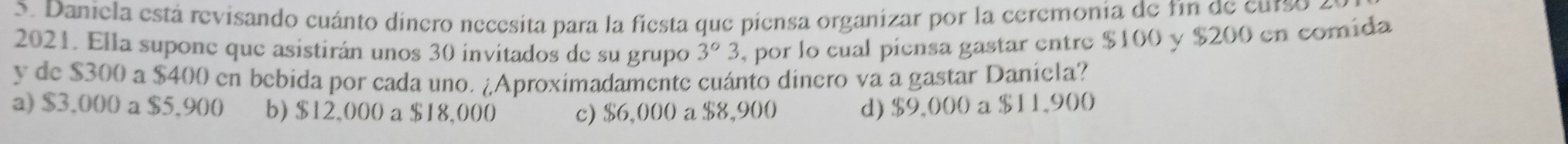 Daniela está revisando cuánto dinero necesita para la fiesta que piensa organizar por la ceremonia de fin de curso
2021. Ella supone que asistirán unos 30 invitados de su grupo 3°3 , por lo cual píensa gastar entre $100 y $200 en comida
y de $300 a $400 en bebida por cada uno. ¿Aproximadamente cuánto dinero va a gastar Daniela?
a) $3.000 a $5.900 b) $12,000 a $18,000 c) $6,000 a $8,900 d) $9,000 a $11,900