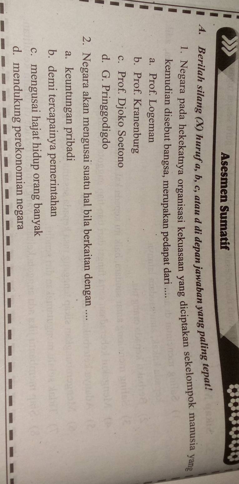 Asesmen Sumatif
A. Berilah silang (X) hurufa, b, c, atau d di depan jawaban yang paling tepat!
1. Negara pada hekekatnya organisasi kekuasaan yang diciptakan sekelompok manusia yang
kemudian disebut bangsa, merupakan pedapat dari ....
a. Prof. Logeman
b. Prof. Kranenburg
c. Prof. Djoko Soetono
d. G. Pringgodigdo
2. Negara akan mengusai suatu hal bila berkaitan dengan ....
a. keuntungan pribadi
b. demi tercapainya pemerintahan
c. mengusai hajat hidup orang banyak
d. mendukung perekonomian negara