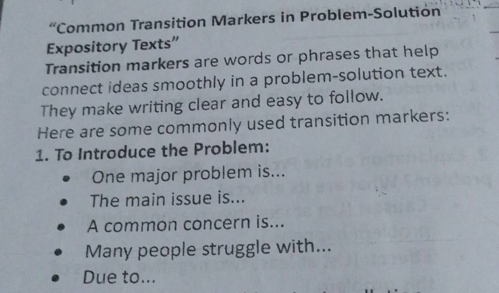 “Common Transition Markers in Problem-Solution 
Expository Texts” 
Transition markers are words or phrases that help 
connect ideas smoothly in a problem-solution text. 
They make writing clear and easy to follow. 
Here are some commonly used transition markers: 
1. To Introduce the Problem: 
One major problem is... 
The main issue is... 
A common concern is... 
Many people struggle with... 
Due to...