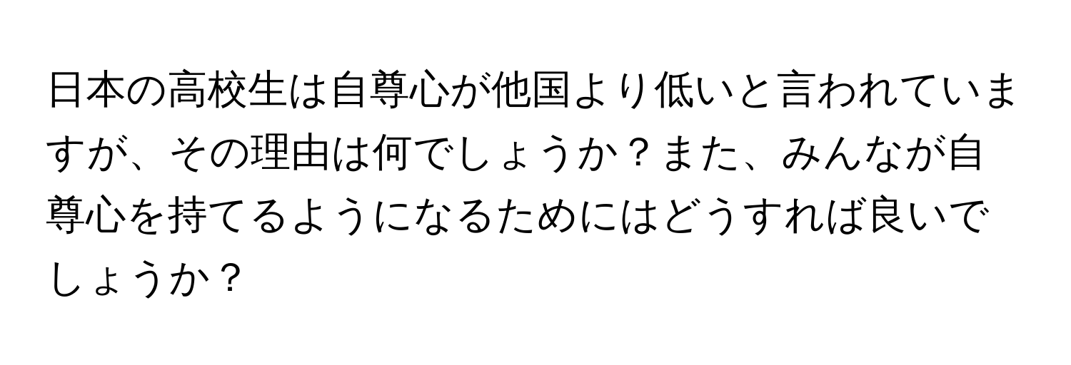 日本の高校生は自尊心が他国より低いと言われていますが、その理由は何でしょうか？また、みんなが自尊心を持てるようになるためにはどうすれば良いでしょうか？