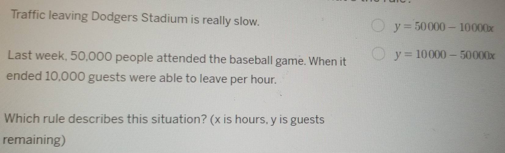 Traffic leaving Dodgers Stadium is really slow.
y=50000-10000x
Last week, 50,000 people attended the baseball game. When it
y=10000-50000x
ended 10,000 guests were able to leave per hour.
Which rule describes this situation? (x is hours, y is guests
remaining)