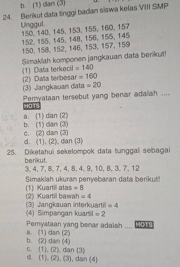 b. (1) dan (3) a.
24. Berikut data tinggi badan siswa kelas VIII SMP
Unggul.
150, 140, 145, 153, 155, 160, 157
152, 155, 145, 148, 156, 155, 145
150, 158, 152, 146, 153, 157, 159
Simaklah komponen jangkauan data berikut!
(1) Data terkecil =140
(2) Data terbesar =160
(3) Jangkauan data =20
Pernyataan tersebut yang benar adalah ....
HOTS
a. (1) dan (2)
b. (1) dan (3)
c. (2) dan (3)
d. (1), (2), dan (3)
25. Diketahui sekelompok data tunggal sebagai
berikut.
3, 4, 7, 8, 7, 4, 8, 4, 9, 10, 8, 3, 7, 12
Simaklah ukuran penyebaran data berikut!
(1) Kuartil atas =8
(2) Kuartil bawah =4
(3) Jangkauan interkuartil =4
(4) Simpangan kuartil =2
Pernyataan yang benar adalah .... HOTS
a. (1) dan (2)
b. (2) dan (4)
c. (1), (2), dan (3)
d. (1), (2), (3), dan (4)