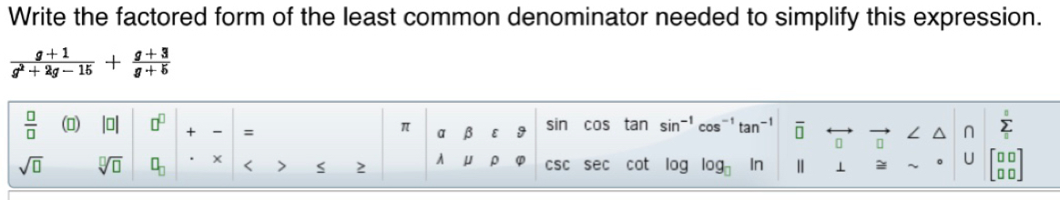 Write the factored form of the least common denominator needed to simplify this expression.
 (g+1)/g^2+2g-15 + (g+3)/g+5 
 □ /□   () beginvmatrix □ endvmatrix □^(□) + = sin COs sin^(-1)cos^(-1)tan^(-1) □ overleftrightarrow □  sumlimits _0^(0
π overline I) B ε 9
sqrt(□ ) sqrt[□](□ ) □ _□  < S  2 A μ ρ CSC sec o 16 bg log _□  n 1 ≌ sim° | J beginbmatrix □ □  □ □ endbmatrix