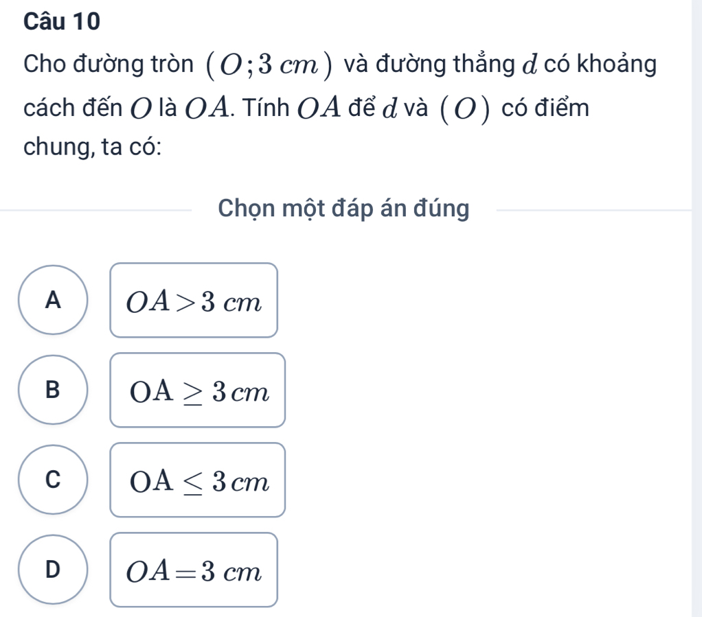 Cho đường tròn (0;3 3 cm ) và đường thẳng d có khoảng
cách đến O là OA. Tính OA để d và (O) có điểm
chung, ta có:
Chọn một đáp án đúng
A OA>3cm
B OA≥ 3cm
C OA≤ 3cm
D OA=3cm