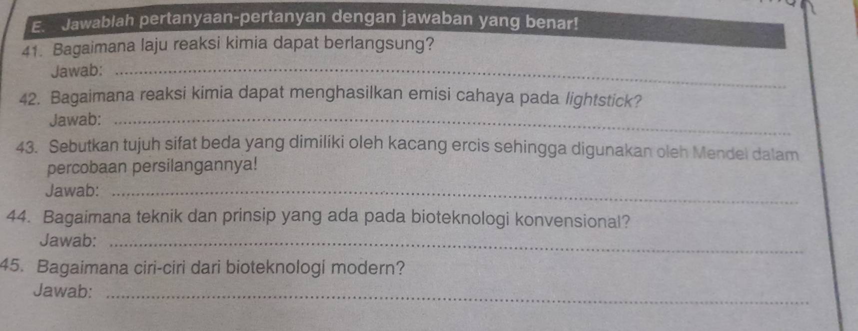 E__ Jawablah pertanyaan-pertanyan dengan jawaban yang benar! 
_ 
41. Bagaimana laju reaksi kimia dapat berlangsung? 
Jawab: 
42. Bagaimana reaksi kimia dapat menghasilkan emisi cahaya pada lightstick? 
Jawab:_ 
43. Sebutkan tujuh sifat beda yang dimiliki oleh kacang ercis sehingga digunakan oleh Mendel dalam 
percobaan persilangannya! 
Jawab:_ 
44. Bagaimana teknik dan prinsip yang ada pada bioteknologi konvensional? 
Jawab:_ 
45. Bagaimana ciri-ciri dari bioteknologi modern? 
Jawab:_