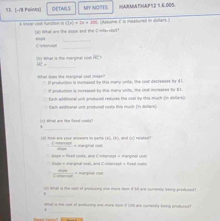 DETAILS MY NOTES HARMATHAP12 1.6.005.
A linear cost function is C(x)=2x+200. (Assume C is measured in dollars.)
(a) What are the slope and the C -intercept?
slope
_
C-intercept_
(b) What is the marginal cost overline MC ?
_
overline MC=
What does the marginal cost mean?
If production is increased by this many units, the cost decreases by $1.
If production is increased by this many units, the cost increases by $1.
Each additional unit produced reduces the cost by this much (in dollars).
Each additional unit produced costs this much (in dollars).
(c) What are the fixed costs?
_
5
(d) How are your answers to parts (a), (b), and (c) related?
 (C-intercept)/slope = marginal cost
slope = fixed costs, and C-intercept = marginal cost
slope = marginal cost, and C-intercept =f lxed costs
 siope/C-intercept = marginal cost
(e) What is the cost of producing one more item if 50 are currently being produced?
$
_
What is the cost of producing one more item if 100 are currently being produced?
_
$
Need Hein? Read II