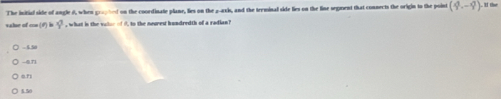 The initial side of angle 0, when graphed on the coordinate plane, lies on the 2 -axis, and the terminal side lies on the line segment that connects the origin to the point (frac (x_1)^22,-frac (x_2)^22). If the
value of cos (θ ) bs  x^2/7  , what is the valur of 9, to the neurest hundredth of a radian?
-550
-0.71
0.71
5.50