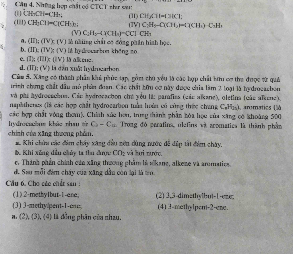 tú  Câu 4. Những hợp chất có CTCT như sau:
(I) ^circ CH_3CH=CH_2;
(II) CH_3CH=CHCl;
t (III) CH_3CH=C(CH_3)_2 : (IV) C_2H_5-C(CH_3)=C(CH_3)-C_2H_5
(V) C_2H_5-C(CH_3)=CCl-CH_3
a. (II); (IV); (V) là những chất có đồng phân hình học.
b. (II); (IV); (V) là hydrocarbon không no.
c. (I); (III); (IV) là alkene.
d. (II); (V) là dẫn xuất hydrocarbon.
Câu 5. Xăng có thành phần khá phức tạp, gồm chủ yếu là các hợp chất hữu cơ thu được từ quá
trình chưng chất dầu mỏ phân đoạn. Các chất hữu cơ này được chia làm 2 loại là hydrocacbon
và phi hydrocacbon. Các hydrocacbon chủ yếu là: parafins (các alkane), olefins (các alkene),
naphthenes (là các hợp chất hydrocarbon tuần hoàn có công thức chung C_nH_2n) , aromatics (là
các hợp chất vòng thơm). Chính xác hơn, trong thành phần hóa học của xăng có khoảng 500
hydrocacbon khác nhau từ C_3-C_12 1. Trong đó parafins, olefins và aromatics là thành phần
chính của xăng thương phẩm.
a. Khi chữa các đám cháy xăng dầu nên dùng nước để dập tắt đám cháy.
b. Khi xăng dầu cháy ta thu được CO_2 và hơi nước.
c. Thành phần chính của xăng thương phầm là alkane, alkene và aromatics.
d. Sau mỗi đám cháy của xăng dầu còn lại là tro.
Câu 6. Cho các chất sau :
(1) 2-methylbut-1-ene; (2) 3,3-dimethylbut-1-ene;
(3) 3-methylpent-1-ene; (4) 3-methylpent-2-ene.
a. (2), (3), (4) là đồng phân của nhau.