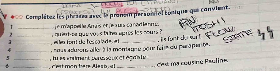 Complétez les phrases avec le pronom personnel tonique qui convient. 
1 _, je m’appelle Anaïs et je suis canadienne. 
2 _, qu'est-ce que vous faites après les cours ? 
3 , elles font de l’escalade, et_ 
, ils font du surf. 
4 __, nous adorons aller à la montagne pour faire du parapente. 
5 _, tu es vraiment paresseux et égoïste ! 
6 _, c'est mon frère Alexis, et_ 
, c’est ma cousine Pauline.