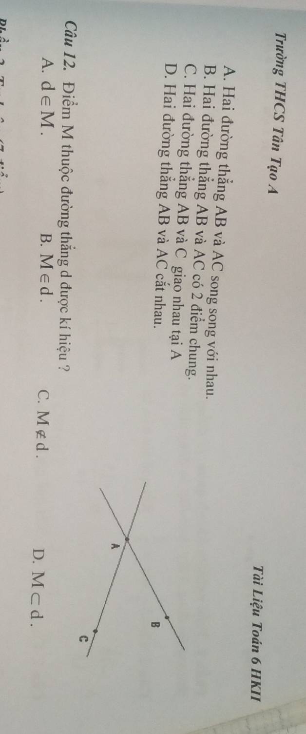 Trường THCS Tân Tạo A
Tài Liệu Toán 6 HKII
A. Hai đường thẳng AB và AC song song với nhau.
B. Hai đường thẳng AB và AC có 2 điểm chung.
C. Hai đường thẳng AB và C giao nhau tại A
D. Hai đường thẳng AB và AC cắt nhau.
Câu 12. Điểm M thuộc đường thẳng d được kí hiệu ?
A. d∈ M. B. M∈ d. C. M∉ d L
D. M⊂ d.