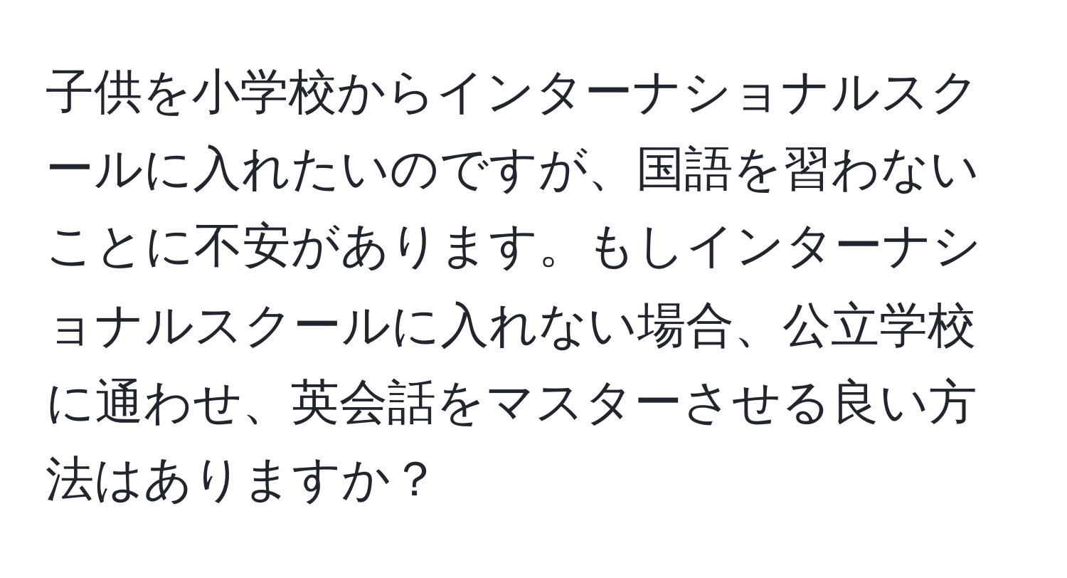 子供を小学校からインターナショナルスクールに入れたいのですが、国語を習わないことに不安があります。もしインターナショナルスクールに入れない場合、公立学校に通わせ、英会話をマスターさせる良い方法はありますか？