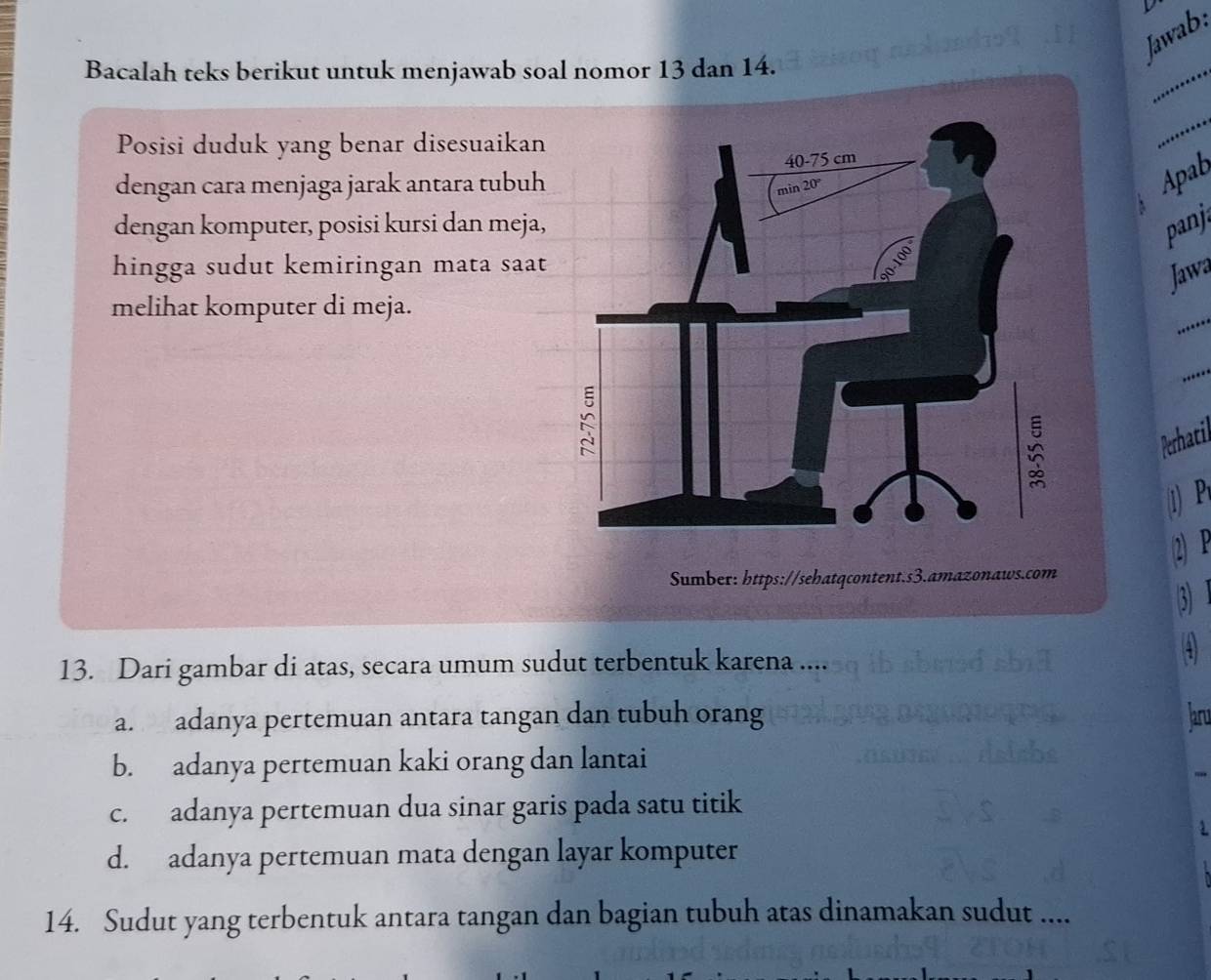 Jawab:
Bacalah teks berikut untuk menjawab soal nomor 13 dan 14.
_
Posisi duduk yang benar disesuaikan
_
Apab
dengan cara menjaga jarak antara tubuh
`
dengan komputer, posisi kursi dan meja,
panji
hingga sudut kemiringan mata saat
Jawa
_
melihat komputer di meja.
_
Perhatil
1) P
2) P
Sumber: https://sehatqcontent.s3.amazonaws.com
③
13. Dari gambar di atas, secara umum sudut terbentuk karena ....
4
a. adanya pertemuan antara tangan dan tubuh orang aru
b. adanya pertemuan kaki orang dan lantai
c. adanya pertemuan dua sinar garis pada satu titik
.
d. adanya pertemuan mata dengan layar komputer
14. Sudut yang terbentuk antara tangan dan bagian tubuh atas dinamakan sudut ....