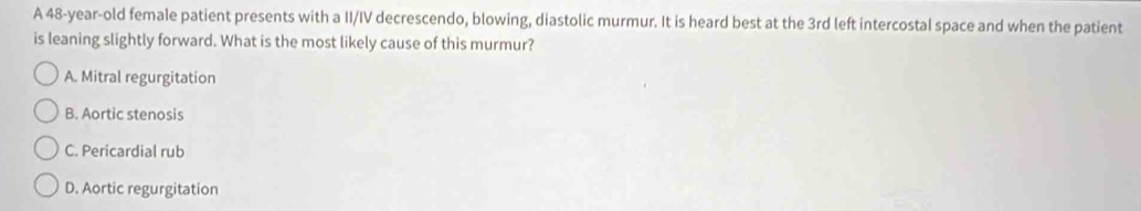 A 48-year-old female patient presents with a II/IV decrescendo, blowing, diastolic murmur. It is heard best at the 3rd left intercostal space and when the patient
is leaning slightly forward. What is the most likely cause of this murmur?
A. Mitral regurgitation
B. Aortic stenosis
C. Pericardial rub
D. Aortic regurgitation