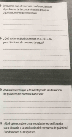 Si tuvieras que ofrecer una conferencia sobre 
el problema de la contaminación del agua, 
¿qué argumento presentarías? 
_ 
_ 
_ 
_ 
¿Qué acciones podrías tomar en tu día a día 
para disminuir el consumo de agua? 
_ 
_ 
_ 
_ 
Analiza las ventajas y desventajas de la utilización 
de plásticos en nuestro diario vivir. 
_ 
_ 
_ 
_ 
¿ Qué opinas sobre crear regulaciones en Ecuador 
para disuadir a la población del consumo de plástico? 
Fundamenta tu respuesta.