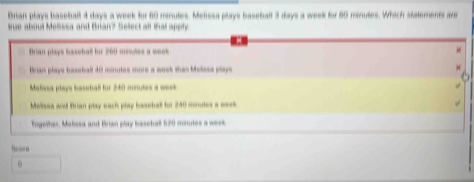 Brian plays baseball 4 days a week for 60 minutes. Melissa plays baseball 3 days a week for 80 minutes. Which statements are
trus o ssa and Brian? Select all that apply.
Brian plays baseball for 260 minutes a week
Brian plays baseball 40 minutes more a week than Melissa plays
Melissa plays baseball for 240 minutes a week
Melissa and Brian play each play baseball for 240 minutes a week.
Together, Melissa and Brian play baseball 520 minutes a week.
Score
0