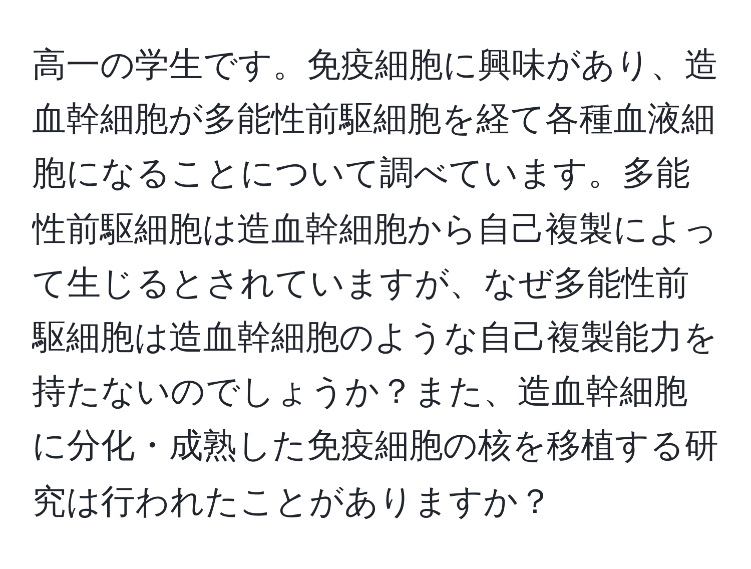 高一の学生です。免疫細胞に興味があり、造血幹細胞が多能性前駆細胞を経て各種血液細胞になることについて調べています。多能性前駆細胞は造血幹細胞から自己複製によって生じるとされていますが、なぜ多能性前駆細胞は造血幹細胞のような自己複製能力を持たないのでしょうか？また、造血幹細胞に分化・成熟した免疫細胞の核を移植する研究は行われたことがありますか？