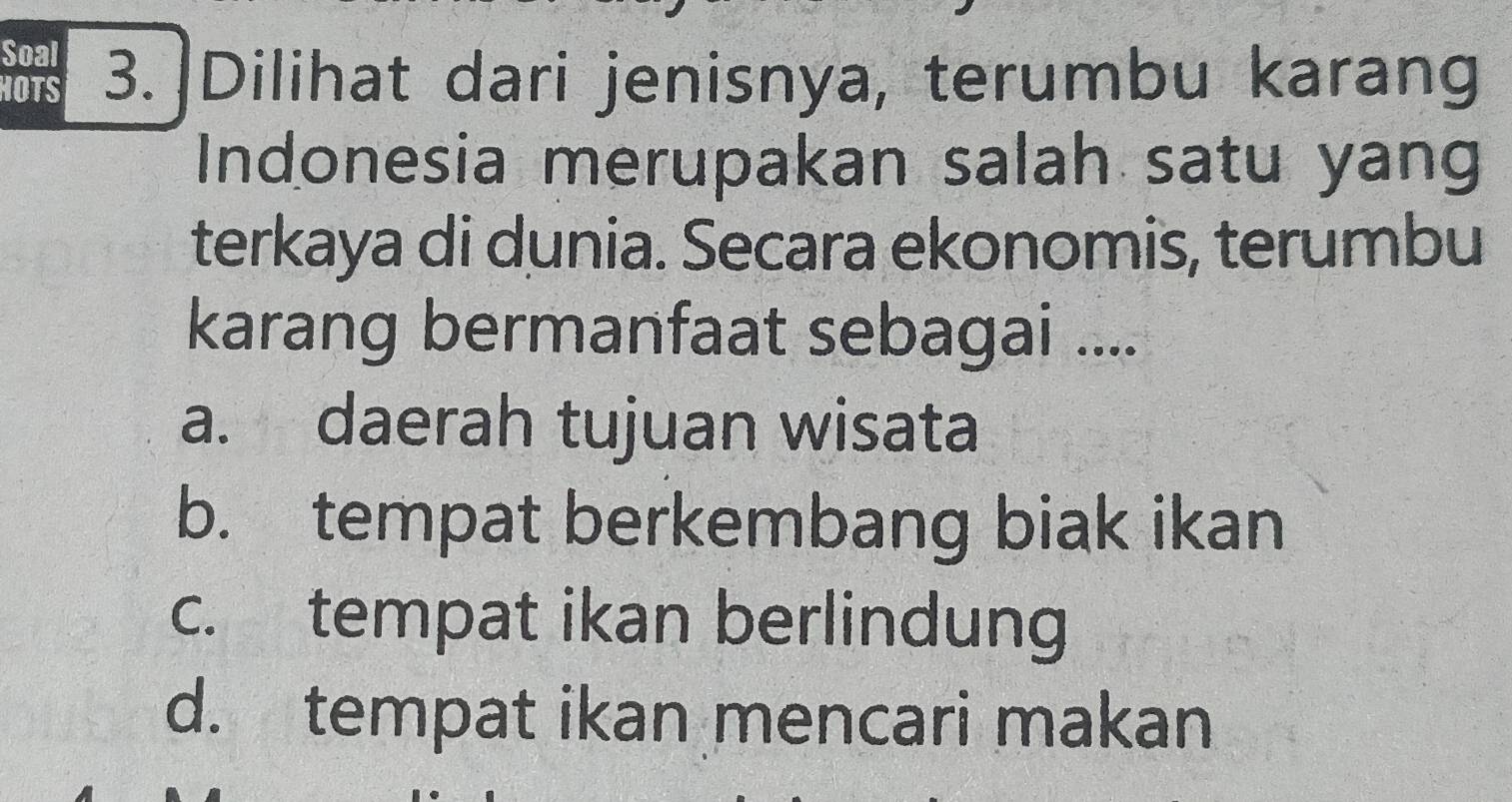 Soal
HOTS 3.]Dilihat dari jenisnya, terumbu karang
Indonesia merupakan salah satu yang
terkaya di dunia. Secara ekonomis, terumbu
karang bermanfaat sebagai ....
a. daerah tujuan wisata
b. tempat berkembang biak ikan
c. tempat ikan berlindung
d. tempat ikan mencari makan