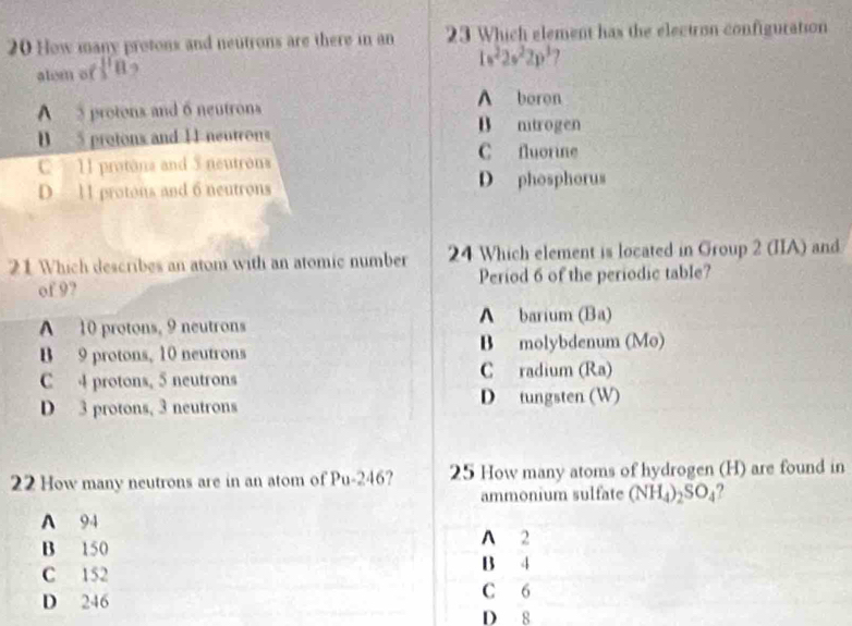 How many protons and neutrons are there in an 23 Which element has the electron configuration
alem of l'11]8
1s^22s^22p^3 )
A protons and 6 neutrons
A boron
B mtrogen
D 5 protons and 1I neutrons C fluorine
11 protona and 3 neutrons
D 11 protons and 6 neutrons D phosphorus
21 Which describes an atom with an atomic number 24 Which element is located in Group 2 (IIA) and
of 9? Period 6 of the periodic table?
A 10 protons, 9 neutrons A barium (Ba)
B 9 protons, 10 neutrons B molybdenum (Mo)
C 4 protons, 5 neutrons C radium (Ra)
D 3 protons, 3 neutrons D tungsten (W)
22 How many neutrons are in an atom of Pu-246? 25 How many atoms of hydrogen (H) are found in
ammonium sulfate (NH_4)_2SO_4
A 94
B 150 A 2
B 4
C 152 C 6
D 246 D 8