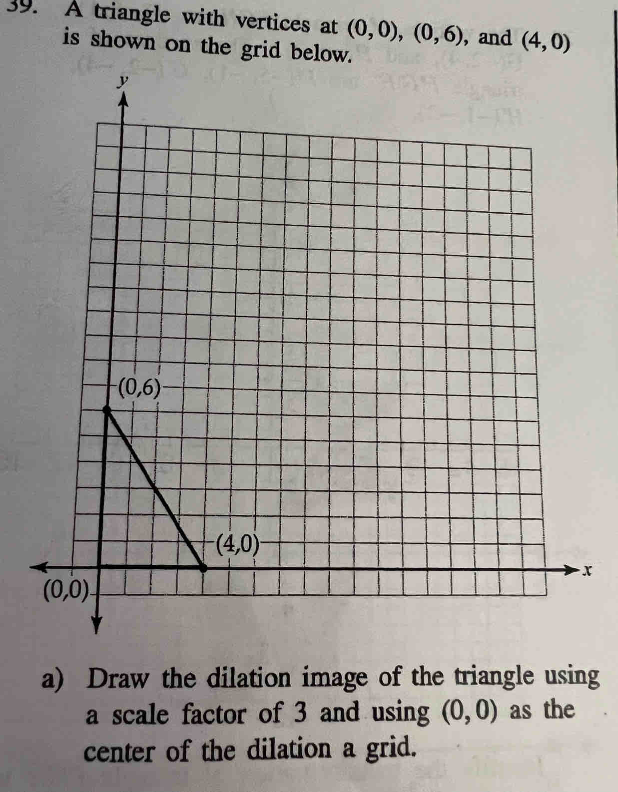 A triangle with vertices at (0,0),(0,6) , and (4,0)
is shown on the grid below.
x
a) Draw the dilation image of the triangle using
a scale factor of 3 and using (0,0) as the
center of the dilation a grid.