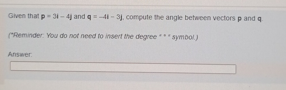 Given that p=3i-4j and q=-4i-3j , compute the angle between vectors p and q. 
(*Reminder: You do not need to insert the degree “ ° “ symbol.) 
Answer: