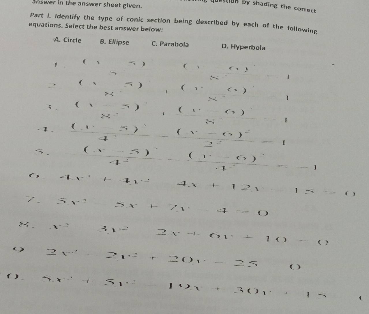 answer in the answer sheet given.
, question by shading the correct 
Part I. Identify the type of conic section being described by each of the following
equations. Select the best answer below:
A. Circle B. Ellipse C. Parabola D. Hyperbola
( 、 5 ) ( 1
~
)
1
( 、
)
( 1
)
1
3 □° =... 5
(1,-6)
(-)
1
- . (x-6)^2
sqrt(10,-1,) 2^2 x_□ □  2x+y-x^1
5
). - ((x-5))/4^2 -frac (x-6)^24^2=-1
4x^2+4x^24x+12y-15= ( )
/_  □  5x^2 5x+7y-4=0
x^(-2) log _4 3y^22x+6y+10-0
( 2x^2-2y^2+20y-25 ( 
( )
5x^2+5y^2 _  19x+30y+15