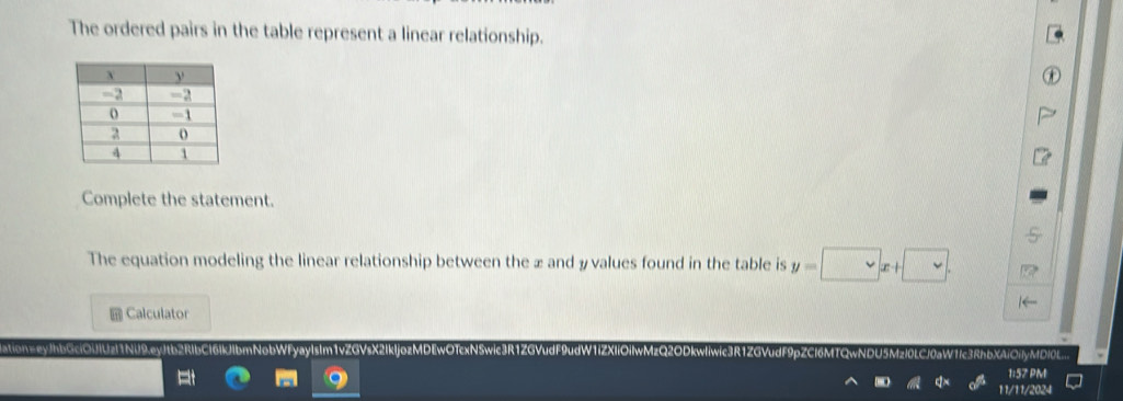 The ordered pairs in the table represent a linear relationship. 
Complete the statement. 
The equation modeling the linear relationship between the æ and y values found in the table is y=□ x+□. 
Calculator 
con= eyJhbGcíOUIUzl1NU9.ev Cl6lkJibmNobWfyaylsIm1vZGVsX2lk 
OnyMDI 
1:57 PM 
11/11/2024