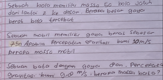 Sebuch bola memilik, massa 50 bola Jatuh 
darilantai 2 ke dlosor. Berapa besor gaya 
beral bola tersebat 
Sebcon mobil memiliks goua beral sebeser 
I5n Apabila Percepatan gravilas, bumi 1om/s
perapa massa mobil 
Sebuan bata dengan goya oon. Percerata 
gravitas, buni g, o ms, berana massa balo?