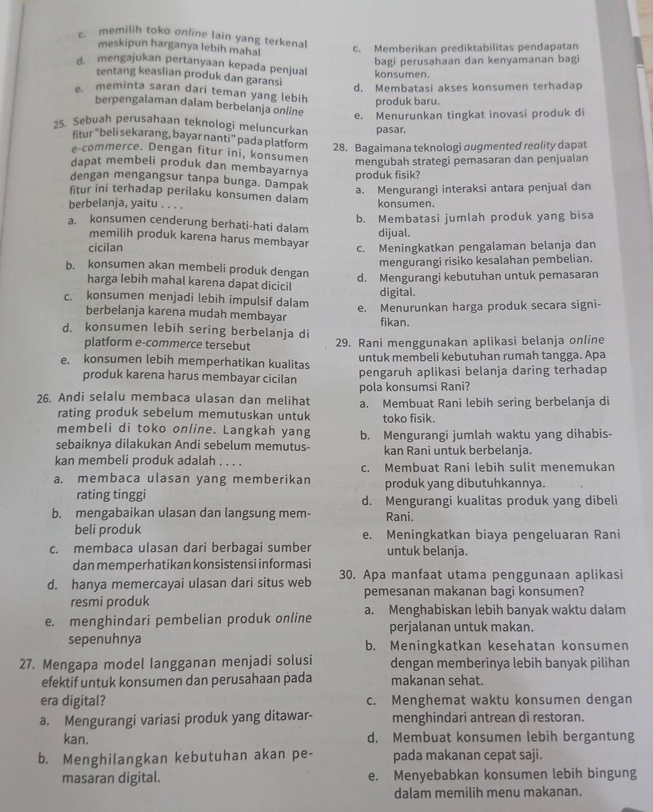 c. memilih toko online lain yang terkenal
meskipun harganya lebih mahal
c. Memberikan prediktabilitas pendapatan
bagi perusahaan dan kenyamanan bagi
d. mengajukan pertanyaan kepada penjual
konsumen.
tentang keaslian produk dan garansi
d. Membatasi akses konsumen terhadap
e. meminta saran darí teman yang lebih
produk baru.
berpengalaman dalam berbelanja online e. Menurunkan tingkat inovasi produk di
25. Sebuah perusahaan teknologi meluncurkan
pasar.
fitur “beli sekarang, bayar nanti” pada platform 28. Bagaimana teknologi augmented reality dapat
e-commerce. Dengan fitur íni, konsumen mengubah strategi pemasaran dan penjualan
dapat membeli produk dan membayarnya produk fisik?
dengan mengangsur tanpa bunga. Dampak a. Mengurangi interaksi antara penjual dan
fitur ini terhadap perilaku konsumen dalam
berbelanja, yaitu . . . . konsumen.
b. Membatasi jumlah produk yang bisa
a. konsumen cenderung berhati-hati dalam
dijual.
memilih produk karena harus membayar
cicilan c. Meningkatkan pengalaman belanja dan
mengurangi risiko kesalahan pembelian.
b. konsumen akan membeli produk dengan d. Mengurangi kebutuhan untuk pemasaran
harga lebih mahal karena dapat dicicil
digital.
c. konsumen menjadi lebih impulsif dalam e. Menurunkan harga produk secara signi-
berbelanja karena mudah membayar
fikan.
d. konsumen lebih sering berbelanja di
platform e-commerce tersebut 29. Rani menggunakan aplikasi belanja online
e. konsumen lebih memperhatikan kualitas untuk membeli kebutuhan rumah tangga. Apa
produk karena harus membayar cicilan pengaruh aplikasi belanja daring terhadap
pola konsumsi Rani?
26. Andi selalu membaca ulasan dan melihat a. Membuat Rani lebih sering berbelanja di
rating produk sebelum memutuskan untuk toko fisik.
membeli di toko online. Langkah yang b. Mengurangi jumlah waktu yang dihabis-
sebaiknya dilakukan Andi sebelum memutus-
kan Rani untuk berbelanja.
kan membeli produk adalah . . . .
c. Membuat Rani lebih sulit menemukan
a. membaca ulasan yang memberikan
produk yang dibutuhkannya.
rating tinggi
d. Mengurangi kualitas produk yang dibeli
b. mengabaikan ulasan dan langsung mem- Rani.
beli produk
e. Meningkatkan biaya pengeluaran Rani
c. membaca ulasan dari berbagai sumber untuk belanja.
dan memperhatikan konsistensi informasi
d. hanya memercayai ulasan dari situs web 30. Apa manfaat utama penggunaan aplikasi
pemesanan makanan bagi konsumen?
resmi produk
a. Menghabiskan lebih banyak waktu dalam
e. menghindari pembelian produk online
perjalanan untuk makan.
sepenuhnya
b. Meningkatkan kesehatan konsumen
27. Mengapa model langganan menjadi solusi dengan memberinya lebih banyak pilihan
efektif untuk konsumen dan perusahaan pada makanan sehat.
era digital? c. Menghemat waktu konsumen dengan
a. Mengurangi variasi produk yang ditawar- menghindari antrean di restoran.
kan. d. Membuat konsumen lebih bergantung
b. Menghilangkan kebutuhan akan pe- pada makanan cepat saji.
masaran digital. e. Menyebabkan konsumen lebih bingung
dalam memilih menu makanan.