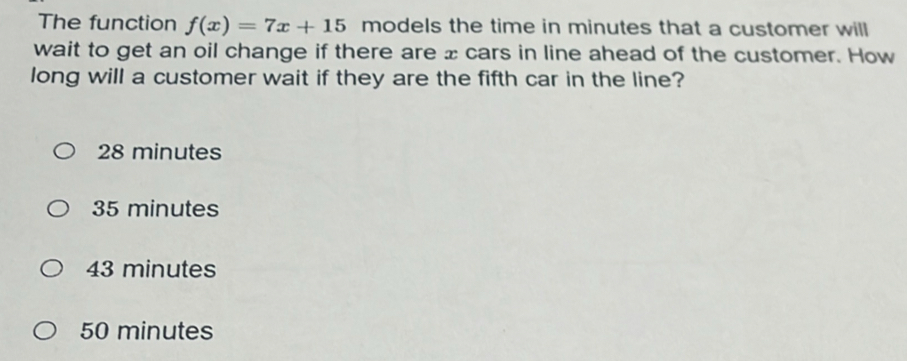 The function f(x)=7x+15 models the time in minutes that a customer will
wait to get an oil change if there are x cars in line ahead of the customer. How
long will a customer wait if they are the fifth car in the line?
28 minutes
35 minutes
43 minutes
50 minutes