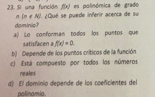 Si una función f(x) es polinómica de grado
n(n∈ N) ¿Qué se puede inferir acerca de su
dominio?
a) Lo conforman todos los puntos que
satisfacen a f(x)=0.
b) Depende de los puntos críticos de la función
c) Está compuesto por todos los números
reales
d) El dominio depende de los coeficientes del
polinomio.