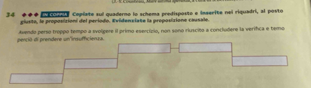 coar Copiate sul quaderno lo schema predisposto e inserite nei riquadri, al posto 
giusto, le proposizioni del período. Evidenziate la proposizione causale. 
Avendo perso troppo tempo a svolgere il primo esercizio, non sono riuscito a concludere la verifca e temo 
perció di prendere un'insufficienza.