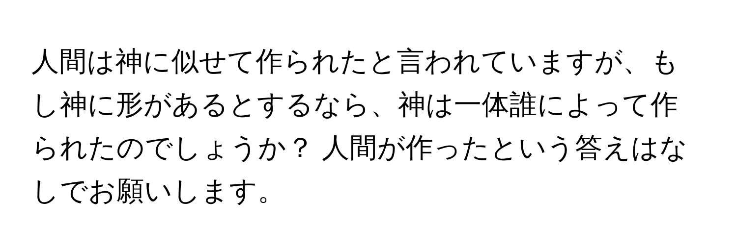 人間は神に似せて作られたと言われていますが、もし神に形があるとするなら、神は一体誰によって作られたのでしょうか？ 人間が作ったという答えはなしでお願いします。