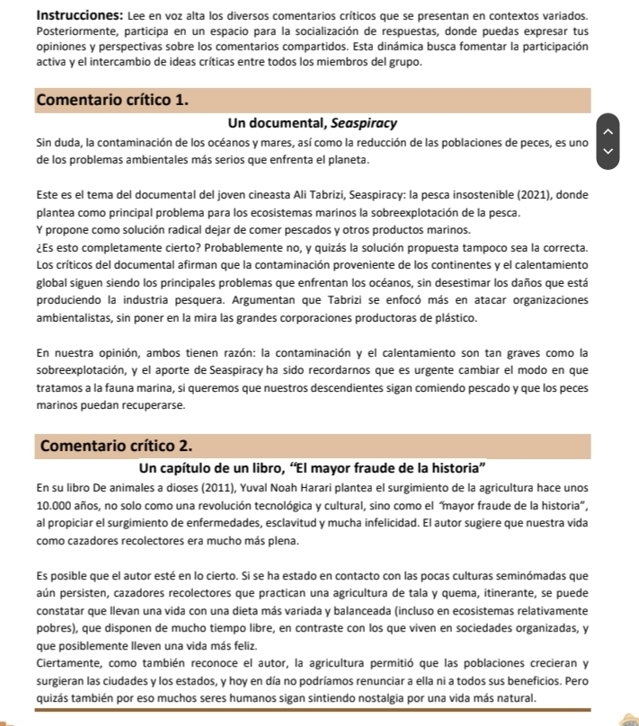 Instrucciones: Lee en voz alta los diversos comentarios críticos que se presentan en contextos variados.
Posteriormente, participa en un espacio para la socialización de respuestas, donde puedas expresar tus
opiniones y perspectivas sobre los comentarios compartidos. Esta dinámica busca fomentar la participación
activa y el intercambio de ideas críticas entre todos los miembros del grupo.
Comentario crítico 1.
Un documental, Seaspiracy
Sin duda, la contaminación de los océanos y mares, así como la reducción de las poblaciones de peces, es uno
de los problemas ambientales más serios que enfrenta el planeta.
Este es el tema del documental del joven cineasta Ali Tabrizi, Seaspiracy: la pesca insostenible (2021), donde
plantea como principal problema para los ecosistemas marinos la sobreexplotación de la pesca.
Y propone como solución radical dejar de comer pescados y otros productos marinos.
¿Es esto completamente cierto? Probablemente no, y quizás la solución propuesta tampoco sea la correcta.
Los críticos del documental afirman que la contaminación proveniente de los continentes y el calentamiento
global siguen siendo los principales problemas que enfrentan los océanos, sin desestimar los daños que está
produciendo la industria pesquera. Argumentan que Tabrizi se enfocó más en atacar organizaciones
ambientalistas, sin poner en la mira las grandes corporaciones productoras de plástico.
En nuestra opinión, ambos tienen razón: la contaminación y el calentamiento son tan graves como la
sobreexplotación, y el aporte de Seaspiracy ha sido recordarnos que es urgente cambiar el modo en que
tratamos a la fauna marina, si queremos que nuestros descendientes sigan comiendo pescado y que los peces
marinos puedan recuperarse.
Comentario crítico 2.
Un capítulo de un libro, “El mayor fraude de la historia”
En su libro De animales a dioses (2011), Yuval Noah Harari plantea el surgimiento de la agricultura hace unos
10.000 años, no solo como una revolución tecnológica y cultural, sino como el “mayor fraude de la historia”,
al propiciar el surgimiento de enfermedades, esclavitud y mucha infelicidad. El autor sugiere que nuestra vida
como cazadores recolectores era mucho más plena.
Es posible que el autor esté en lo cierto. Si se ha estado en contacto con las pocas culturas seminómadas que
aún persisten, cazadores recolectores que practican una agricultura de tala y quema, itinerante, se puede
constatar que llevan una vida con una dieta más variada y balanceada (incluso en ecosistemas relativamente
pobres), que disponen de mucho tiempo libre, en contraste con los que viven en sociedades organizadas, y
que posiblemente lleven una vida más feliz.
Ciertamente, como también reconoce el autor, la agricultura permitió que las poblaciones crecieran y
surgieran las ciudades y los estados, y hoy en día no podríamos renunciar a ella ni a todos sus beneficios. Pero
quizás también por eso muchos seres humanos sigan sintiendo nostalgia por una vida más natural.