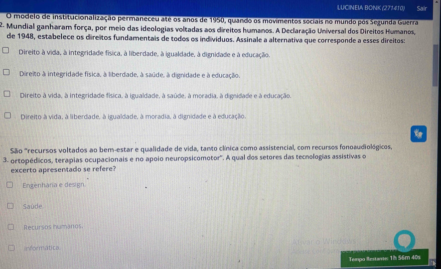 LUCINEIA BONK (271410) Sair
O modelo de institucionalização permaneceu até os anos de 1950, quando os movimentos sociais no mundo pós Segunda Guerra
2. Mundial ganharam força, por meio das ideologias voltadas aos direitos humanos. A Declaração Universal dos Direitos Humanos,
de 1948, estabelece os direitos fundamentais de todos os indivíduos. Assinale a alternativa que corresponde a esses direitos:
Direito à vida, à integridade física, à liberdade, à igualdade, à dignidade e à educação.
Direito à integridade física, à liberdade, à saúde, à dignidade e à educação.
Direito à vida, à integridade física, à igualdade, à saúde, à moradia, à dignidade e à educação.
Direito à vida, à liberdade, à igualdade, à moradia, à dignidade e à educação.
São “recursos voltados ao bem-estar e qualidade de vida, tanto clínica como assistencial, com recursos fonoaudiológicos,
3. ortopédicos, terapias ocupacionais e no apoio neuropsicomotor''. A qual dos setores das tecnologias assistivas o
excerto apresentado se refere?
Engenharia e design.
Saúde.
Recursos humanos.
Informática.
Tempo Restante: 1h 56m 40s