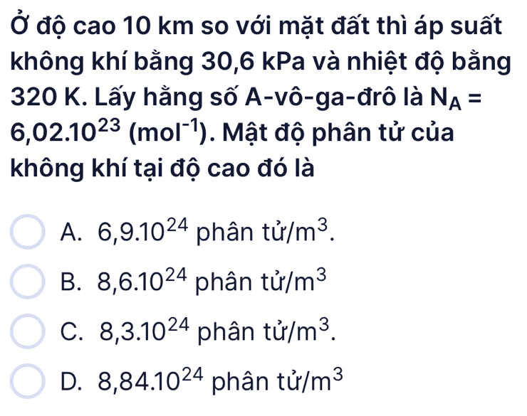 Ở độ cao 10 km so với mặt đất thì áp suất
không khí bằng 30, 6 kPa và nhiệt độ bằng
320 K. Lấy hằng số A-vô-ga-đrô là N_A=
6,02.10^(23)(mol^(-1)). Mật độ phân tử của
không khí tại độ cao đó là
A. 6, 9.10^(24) phân tir/m^3.
B. 8, 6.10^(24) phân tir/m^3
C. 8,3.10^(24) phân tir/m^3.
D. 8,84.10^(24) phân tir/m^3