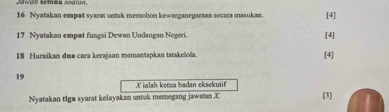 Jawab semua sodlan. 
16 Nyatakan empat syarat untuk memohon kewarganegaraan secara masukan. [4] 
17 Nyatakan empat fungsi Dewan Undangan Negeri. [4] 
18 Huraikan dua cara kerajaan memantapkan tatakelola. [4] 
19
X ialah ketua badan eksekutif 
Nyatakan tiga syarat kelayakan untuk memegang jawatan X. 
[3]