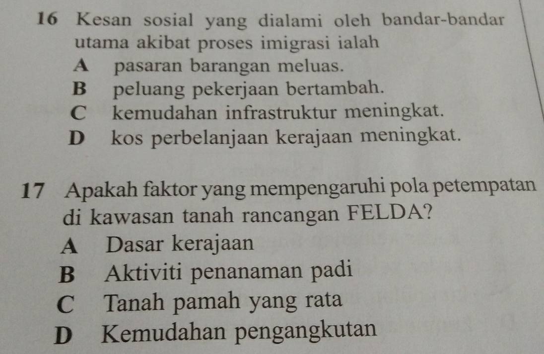 Kesan sosial yang dialami oleh bandar-bandar
utama akibat proses imigrasi ialah
A pasaran barangan meluas.
B peluang pekerjaan bertambah.
C kemudahan infrastruktur meningkat.
D kos perbelanjaan kerajaan meningkat.
17 Apakah faktor yang mempengaruhi pola petempatan
di kawasan tanah rancangan FELDA?
A Dasar kerajaan
B Aktiviti penanaman padi
C Tanah pamah yang rata
D Kemudahan pengangkutan