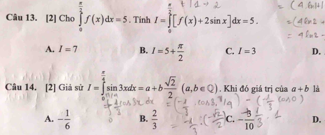  π /2 
Câu 13. 、 [2]Cho∈tlimits _0^((frac π)2)f(x)dx=5. Tính I=∈tlimits _0^(2[f(x)+2sin x]dx=5.
A. I=7 B. I=5+frac π)2
C. I=3 D.
Câu 14. [2] Giả sử I=∈tlimits _0^((frac π)4)sin 3xdx=a+b sqrt(2)/2 (a,b∈ Q). Khi đó giá trị của a+b là
A. - 1/6   2/3  - 3/10 
B.
C.
D.