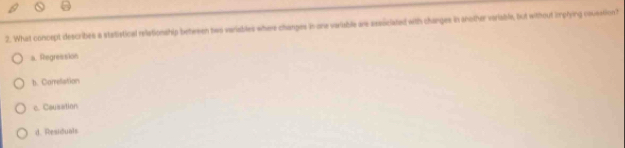 What concept describes a statistical relationship between two veriables where changes in one variable are associated with changes in another veriable, but without implying causstion?
a. Regression
b. Carretation
c. Causation
d. Residuals