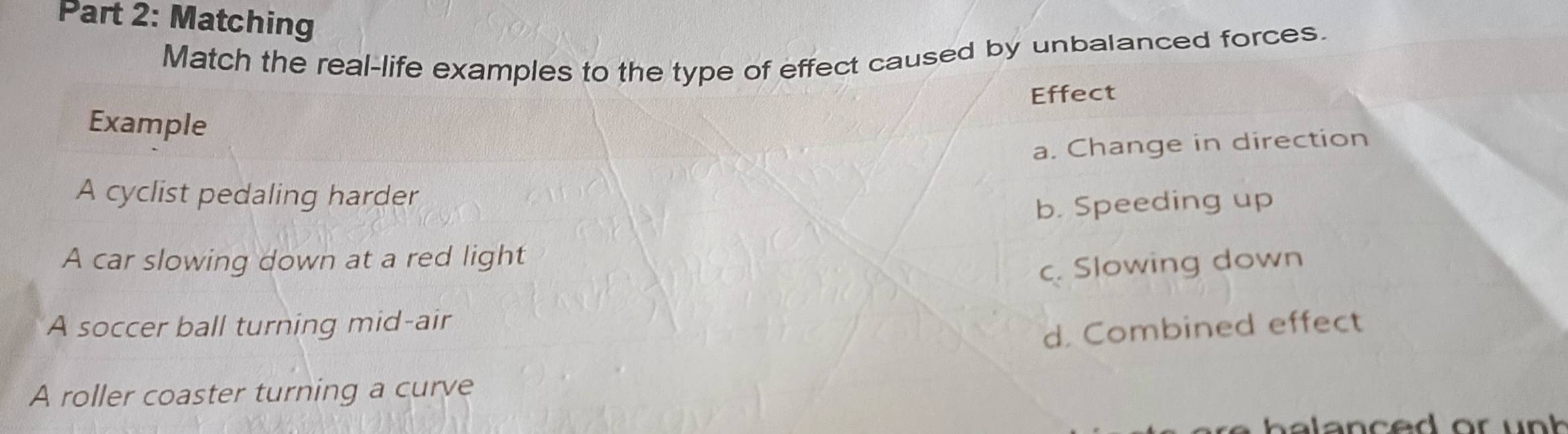 Matching
Match the real-life examples to the type of effect caused by unbalanced forces.
Effect
Example
a. Change in direction
A cyclist pedaling harder
b. Speeding up
A car slowing down at a red light
c. Slowing down
A soccer ball turning mid-air
d. Combined effect
A roller coaster turning a curve