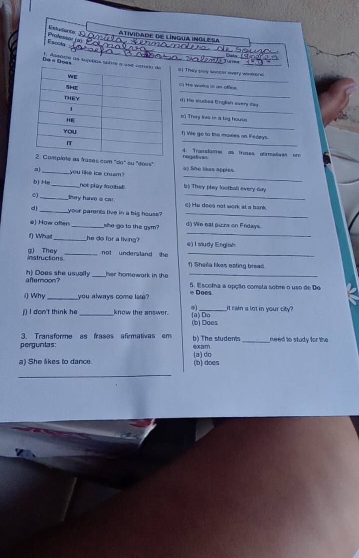 Estudante: ATIVIDADE DE LÍNGUA INGLESA
Professor (a):
_
_
Escola_
_
Data
Turma
_
_
Do e Does 1. Associe os sujeitos sobre ob) They play soccer overy weekend.
_
c) He works in an office.
_
d) He studies English every day
_
e) They live in a big house.
_
f) We go to the movies on Fridays.
4. Transforme as frases afirmativas em
negativas
as frases com "do" ou "does"
_
a) She likes apples.
a)_ you like ice cream?
b) He _not play football. b) They play football every day
c) _they have a car._
c) He does not work at a bank.
d)_ your parents live in a big house?_
_
e) How often _she go to the gym? d) We eat pizza on Fridays.
f) What_ he do for a living? e) I study English
g) They _not understand the_
instructions f) Sheila likes eating bread.
h) Does she usually _her homework in the_
afteroon? 5. Escolha a opção correta sobre o uso de Do
i) Why _you always come late? e Does
it rain a lot in your city?
j) I don't think he _know the answer. a) (a)Do
(b) Does
3. Transforme as frases afirmativas em b) The students _need to study for the
perguntas: exam.
(a) do
a) She likes to dance. (b) does
_